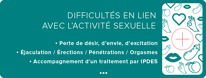MASCULINES :  • Perte de désir, d’envie, d’excitation • Éjaculation (rapides / lentes / pas d’éjaculations…)  • Érections (pas d’érections / érections pas assez rigides) • Accompagnement d'un traitement par IPDE5 • Orgasmes (pas d’orgasmes)   FÉMININES :  • Perte de désir, d’envie, d’excitation  • Pénétrations (douleurs lors des pénétrations / impossibilité d’être pénétrée) • Orgasmes (pas d’orgasmes)